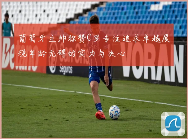 葡萄牙主帅称赞C罗专注追求卓越展现年龄无碍的实力与决心
