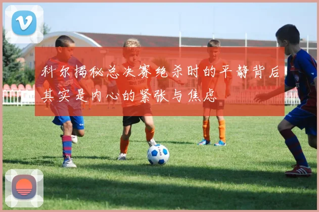 科尔揭秘总决赛绝杀时的平静背后其实是内心的紧张与焦虑