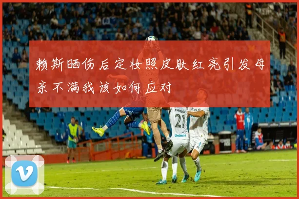 赖斯晒伤后定妆照皮肤红亮引发母亲不满我该如何应对