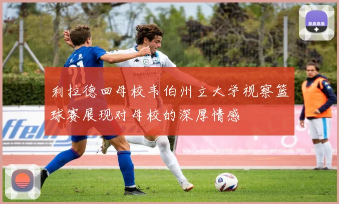 利拉德回母校韦伯州立大学视察篮球赛展现对母校的深厚情感