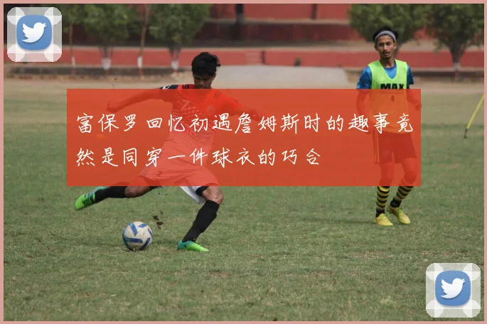 富保罗回忆初遇詹姆斯时的趣事竟然是同穿一件球衣的巧合