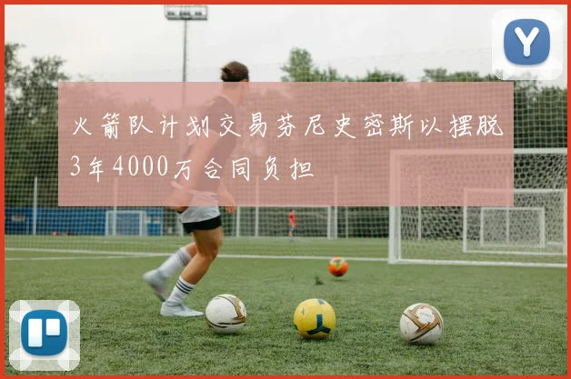 火箭队计划交易芬尼史密斯以摆脱3年4000万合同负担