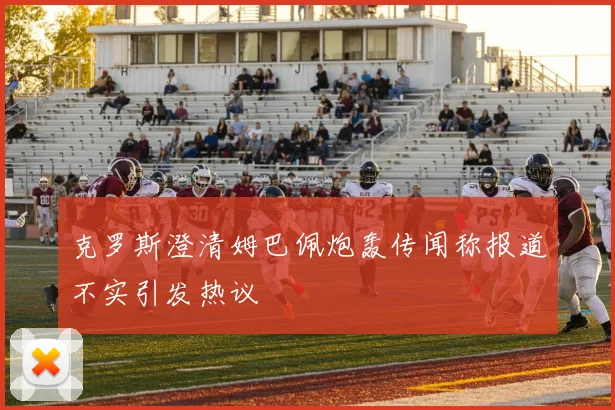 克罗斯澄清姆巴佩炮轰传闻称报道不实引发热议
