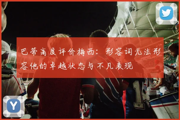 巴蒂高度评价梅西:形容词无法形容他的卓越状态与不凡表现