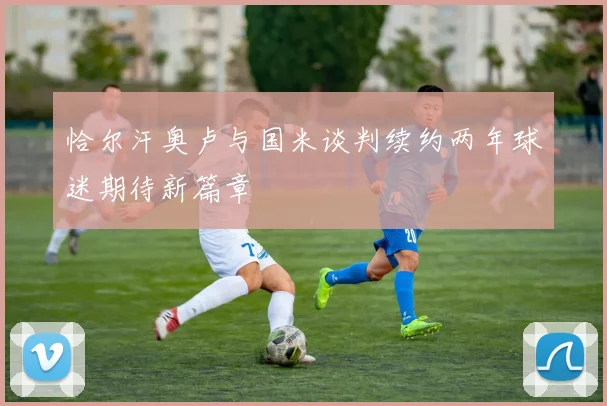 恰尔汗奥卢与国米谈判续约两年球迷期待新篇章