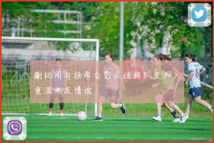 蒯纪闻与杨希合影庆祝新队友加入重温老友情谊
