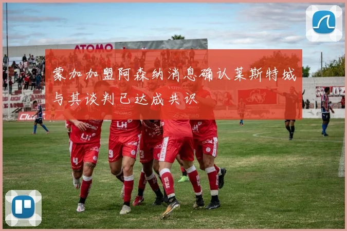 蒙加加盟阿森纳消息确认莱斯特城与其谈判已达成共识