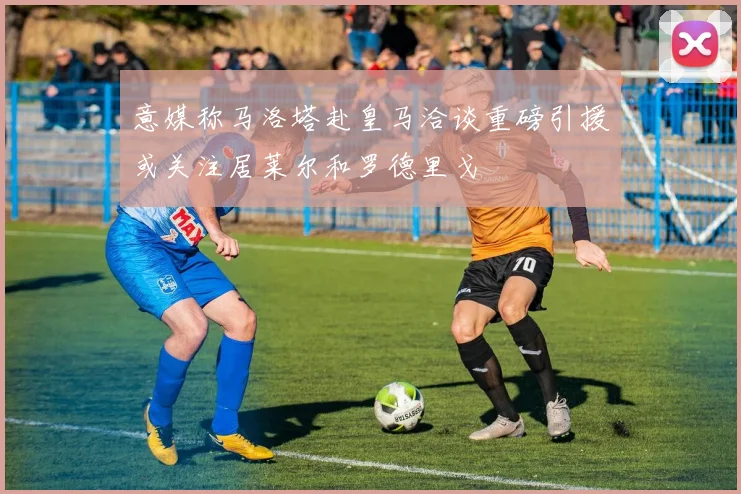 意媒称马洛塔赴皇马洽谈重磅引援或关注居莱尔和罗德里戈