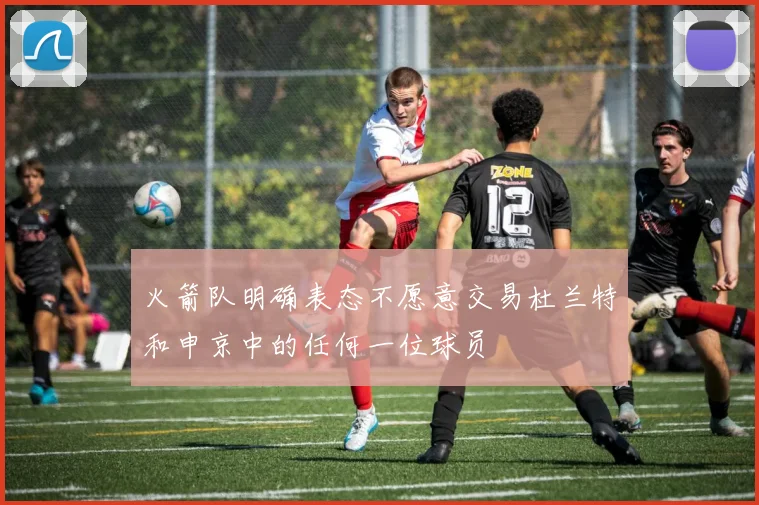 火箭队明确表态不愿意交易杜兰特和申京中的任何一位球员
