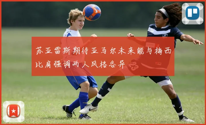 苏亚雷斯期待亚马尔未来能与梅西比肩强调两人风格各异