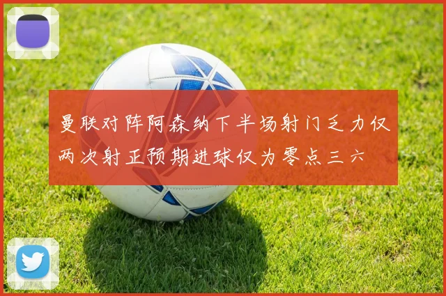 曼联对阵阿森纳下半场射门乏力仅两次射正预期进球仅为零点三六