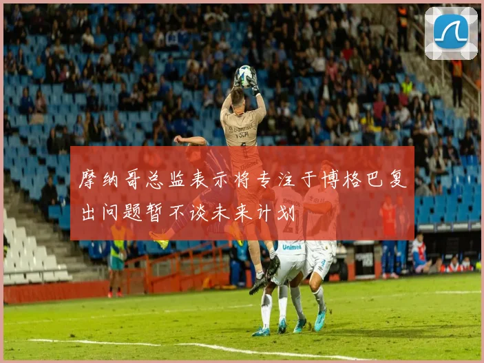 摩纳哥总监表示将专注于博格巴复出问题暂不谈未来计划