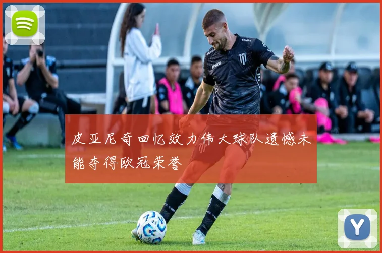 皮亚尼奇回忆效力伟大球队遗憾未能夺得欧冠荣誉