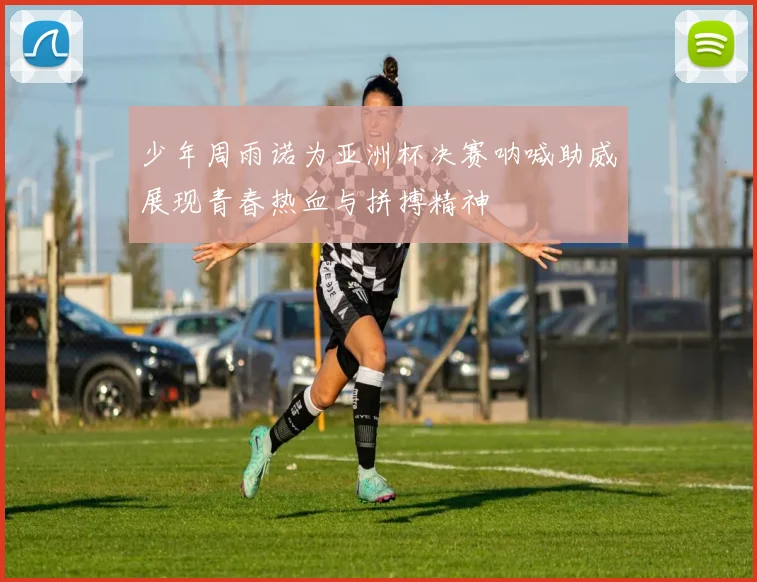 少年周雨诺为亚洲杯决赛呐喊助威展现青春热血与拼搏精神