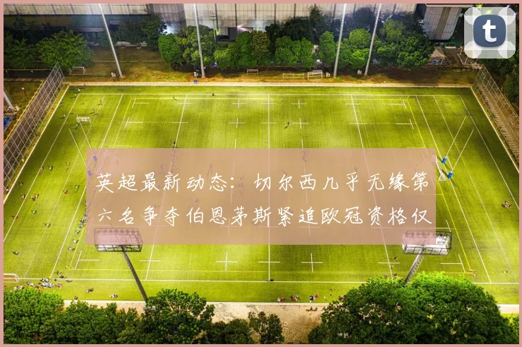 英超最新动态：切尔西几乎无缘第六名争夺伯恩茅斯紧追欧冠资格仅差三分