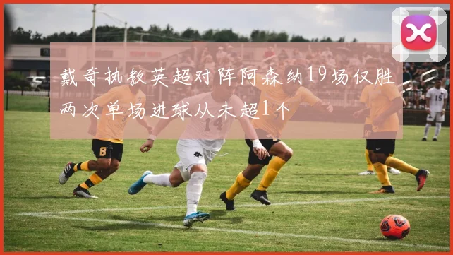 戴奇执教英超对阵阿森纳19场仅胜两次单场进球从未超1个