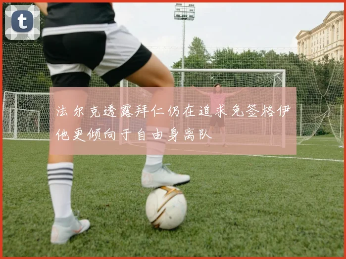 法尔克透露拜仁仍在追求免签格伊他更倾向于自由身离队
