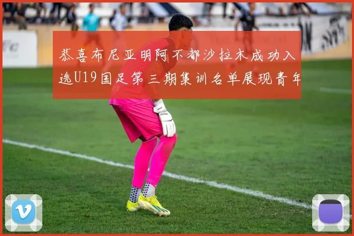 恭喜布尼亚明阿不都沙拉木成功入选U19国足第三期集训名单展现青年才俊风采