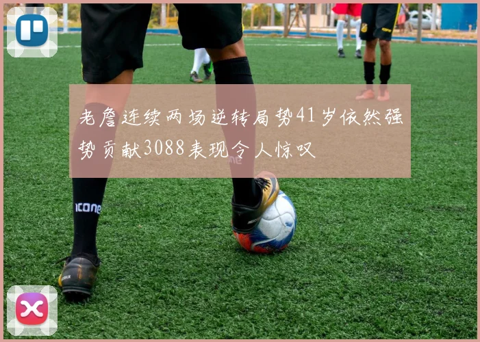 老詹连续两场逆转局势41岁依然强势贡献3088表现令人惊叹