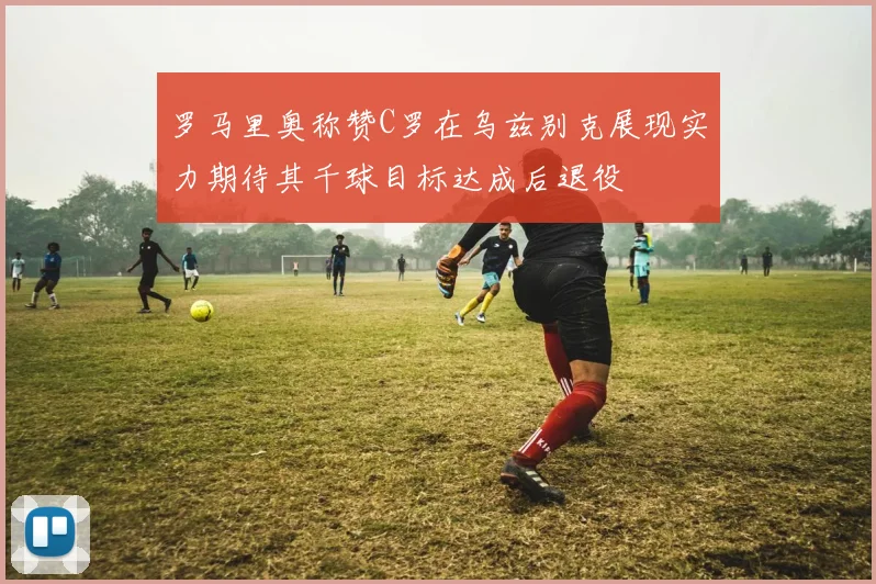 罗马里奥称赞C罗在乌兹别克展现实力期待其千球目标达成后退役