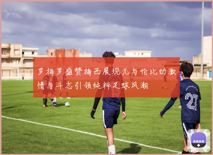 罗梅罗盛赞梅西展现无与伦比的激情与斗志引领纯粹足球风潮